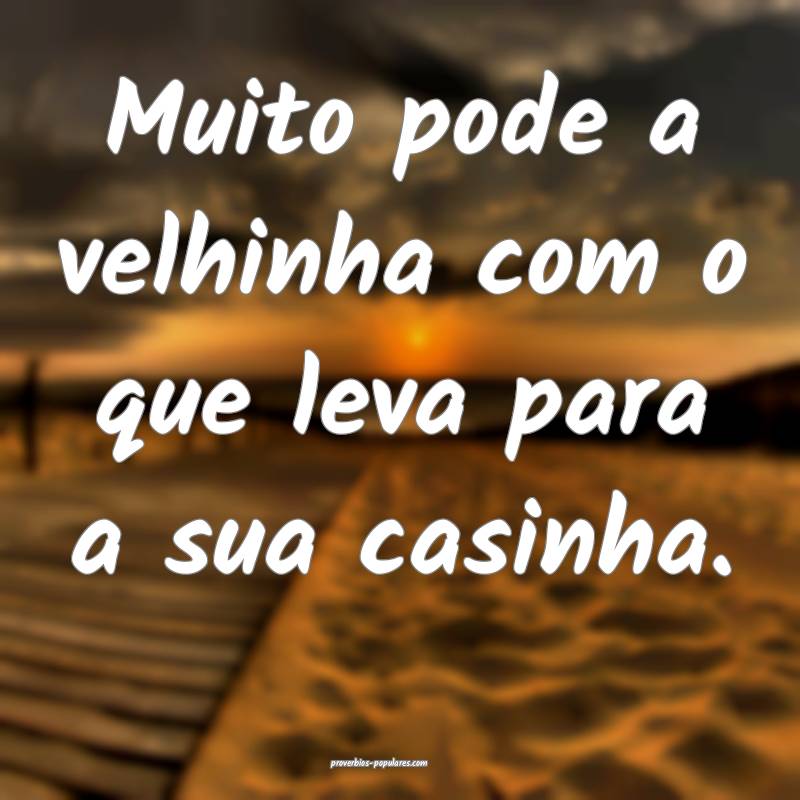 Muito pode a velhinha com o que leva para a sua casinha.
...