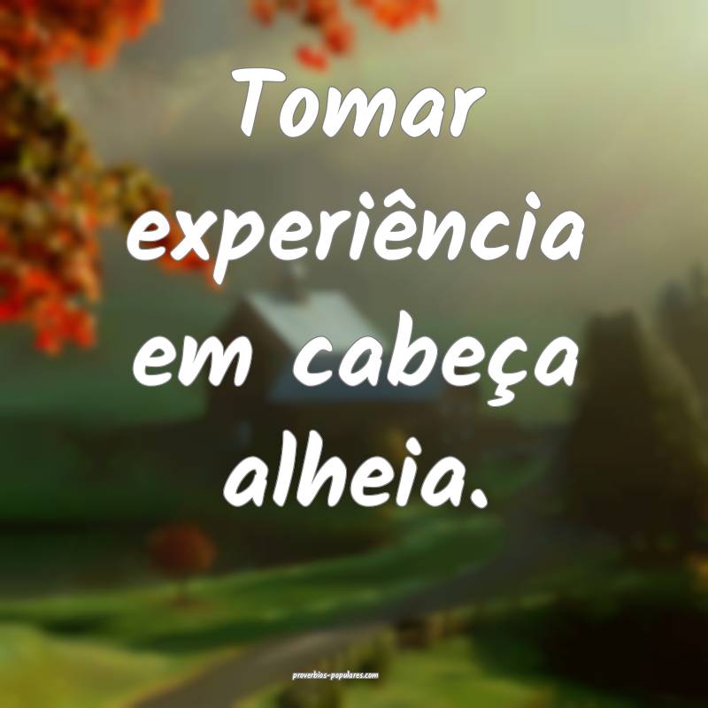 Tomar experiência em cabeça alheia.
...