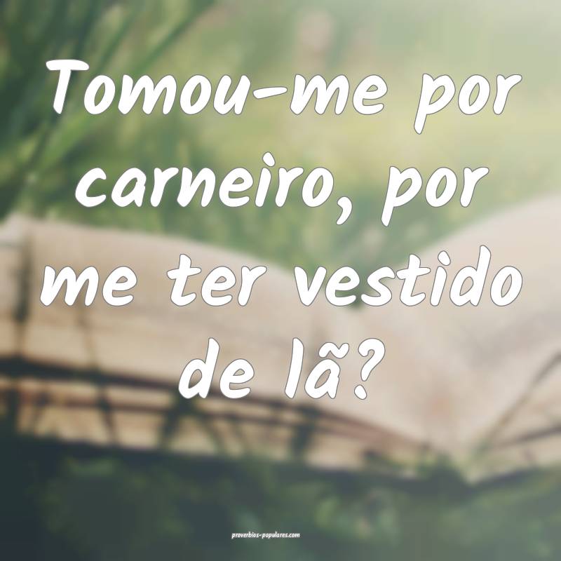 Tomou-me por carneiro, por me ter vestido de lã?
...