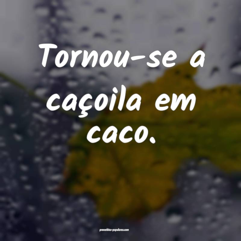 Tornou-se a caçoila em caco.
 ...