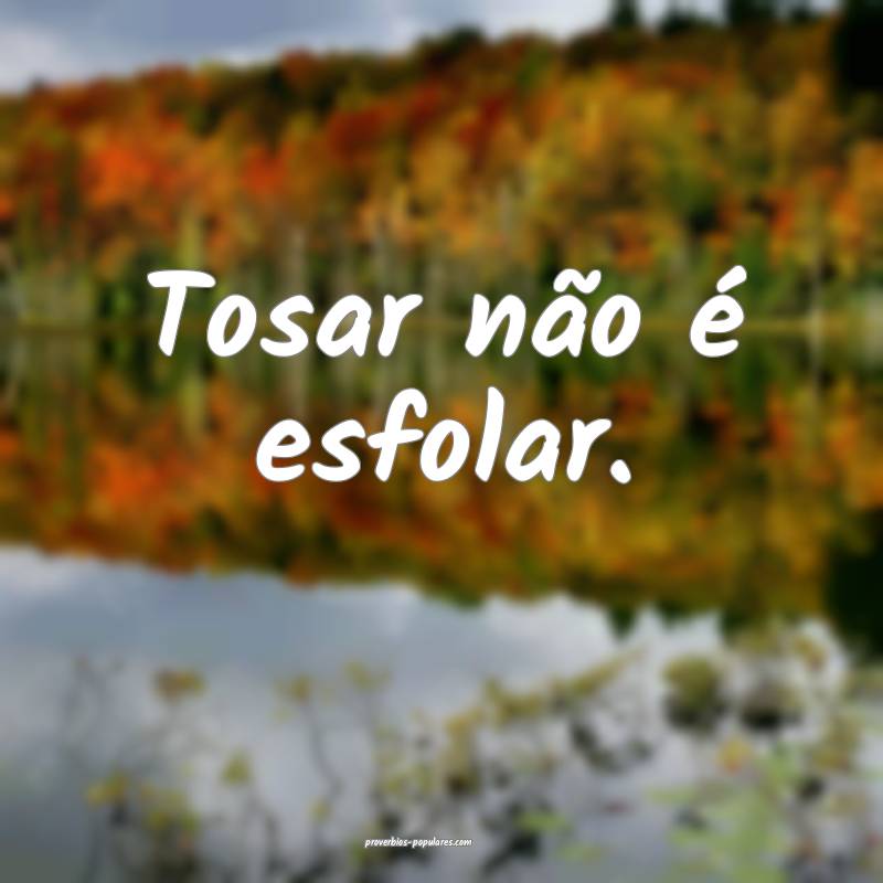 Tosar não é esfolar.
...
