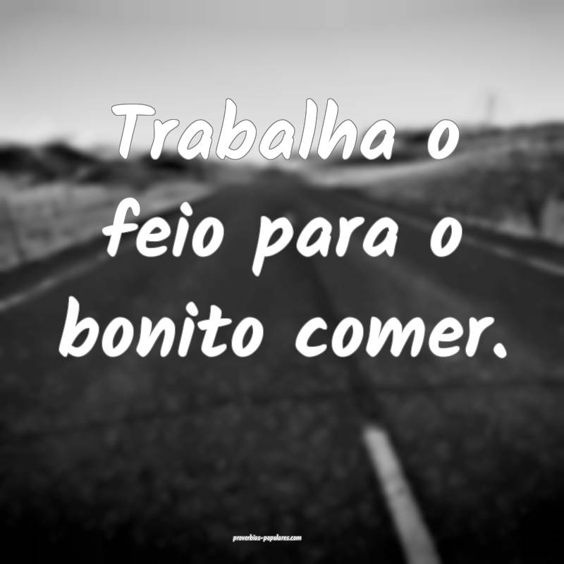 Trabalha o feio para o bonito comer.
 ...