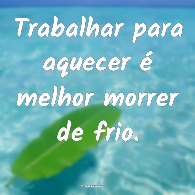 Trabalhar para aquecer é melhor morrer de frio.
...