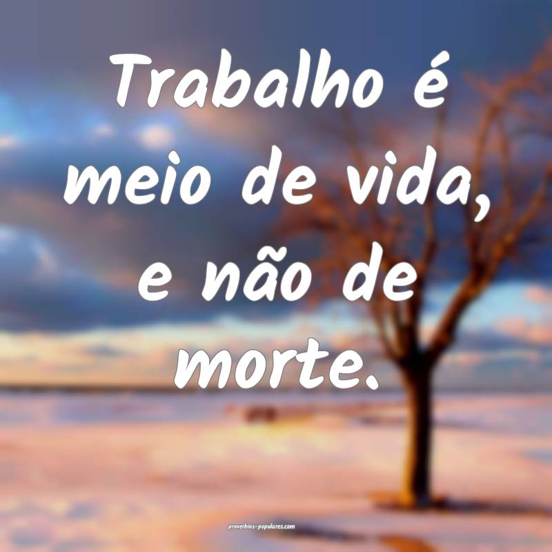 Trabalho é meio de vida, e não de morte.
...