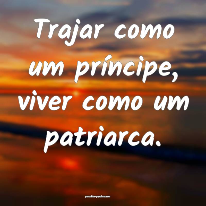 Trajar como um príncipe, viver como um patriarca. ...