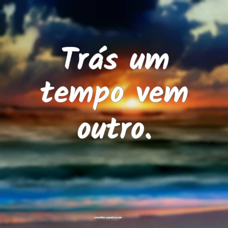 Trás um tempo vem outro.
...