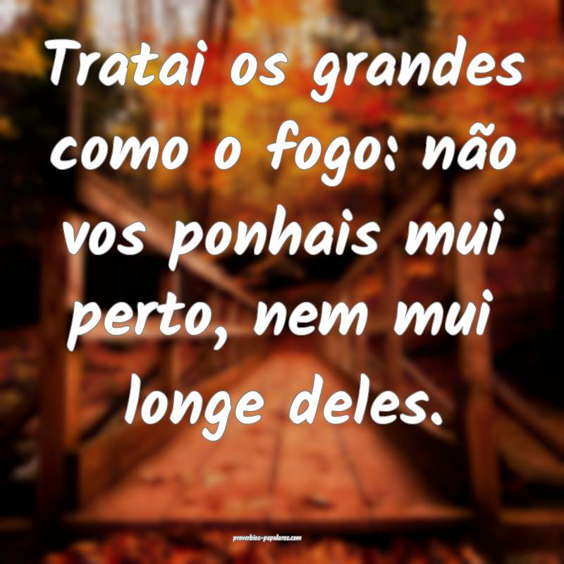 Tratai os grandes como o fogo: não vos ponhais mui perto, nem mui lon...