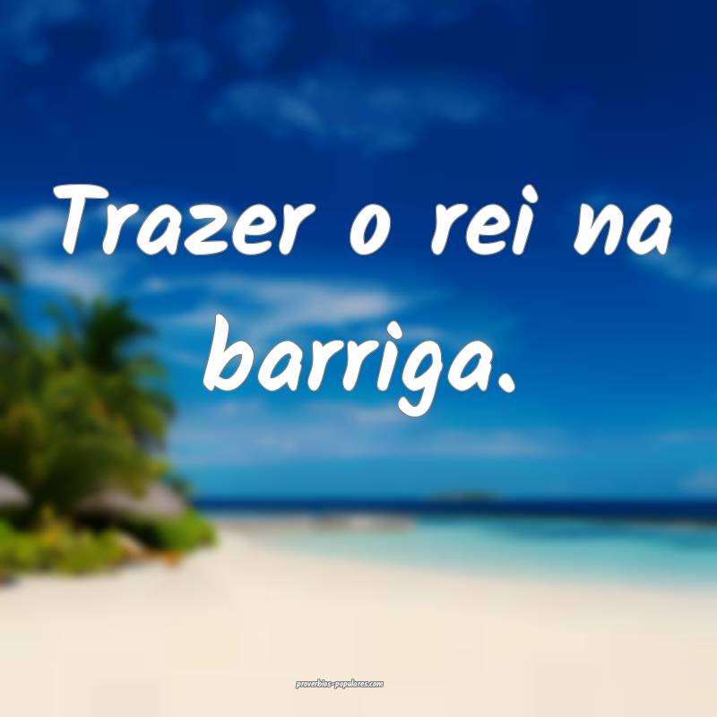 Trazer o rei na barriga.
...