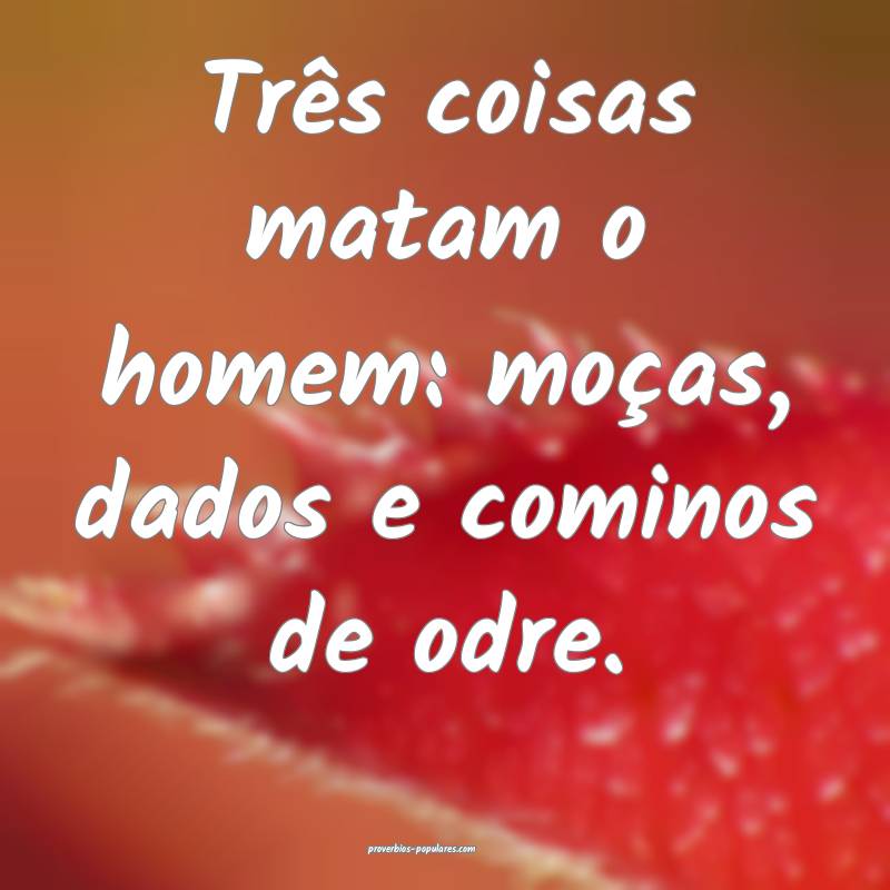 Três coisas matam o homem: moças, dados e cominos de odre.
...