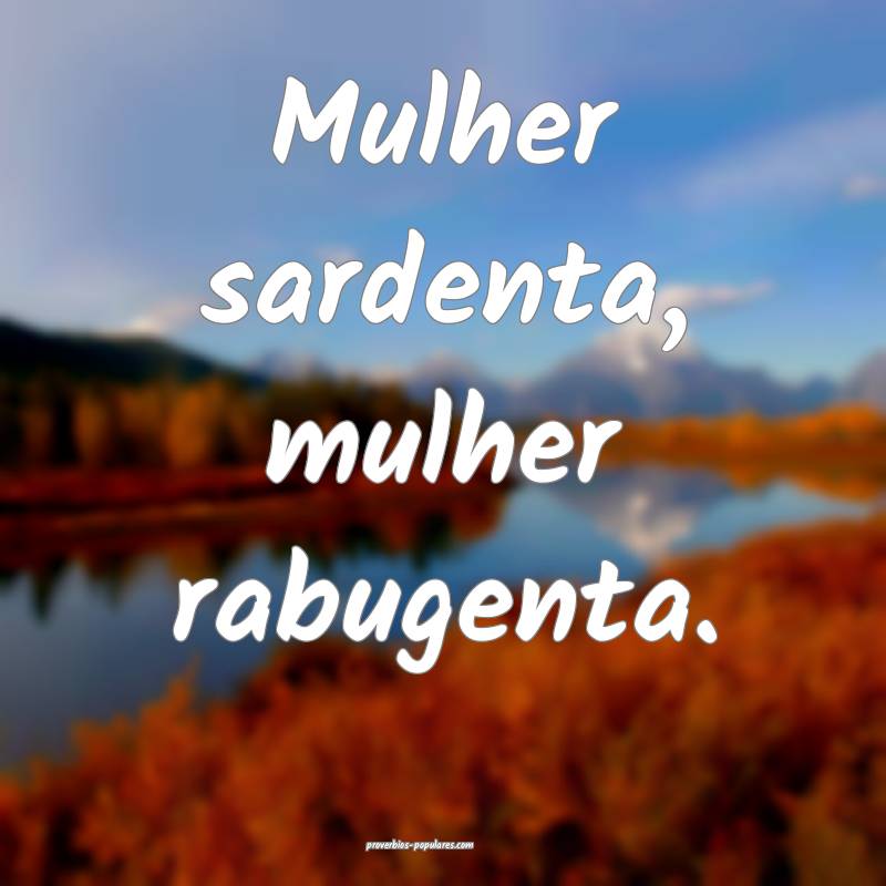 Mulher sardenta, mulher rabugenta.
...