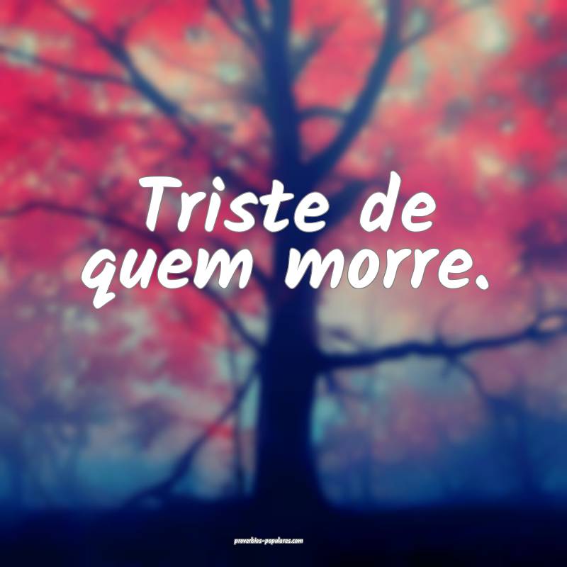 Triste de quem morre.
 ...