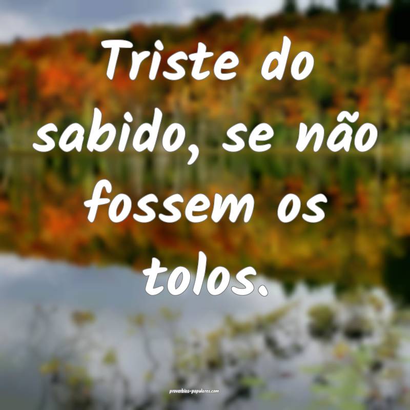 Triste do sabido, se não fossem os tolos.
...
