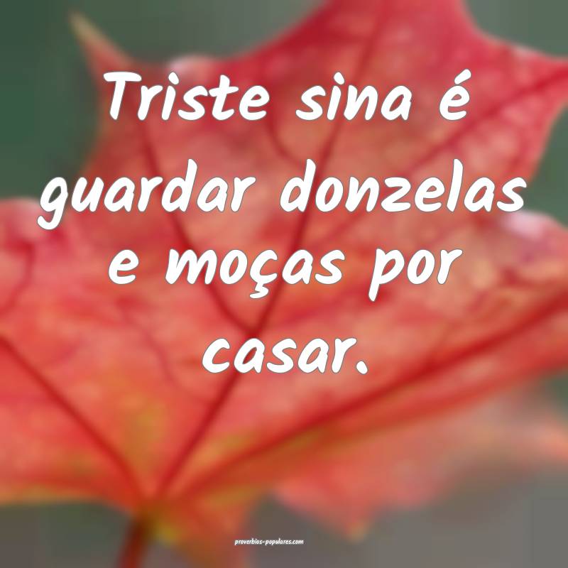 Triste sina é guardar donzelas e moças por casar.
...
