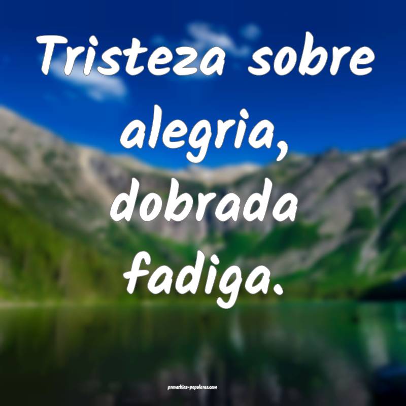 Tristeza sobre alegria, dobrada fadiga.
...