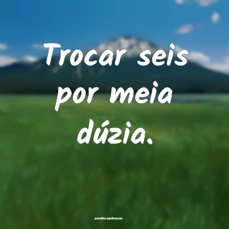 Trocar seis por meia dúzia.
...