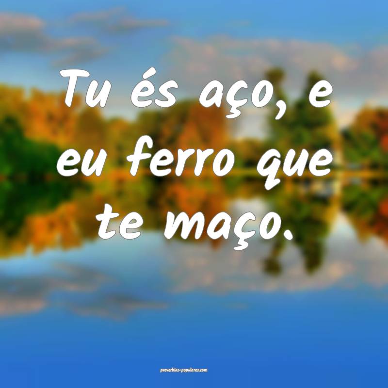 Tu és aço, e eu ferro que te maço.
...