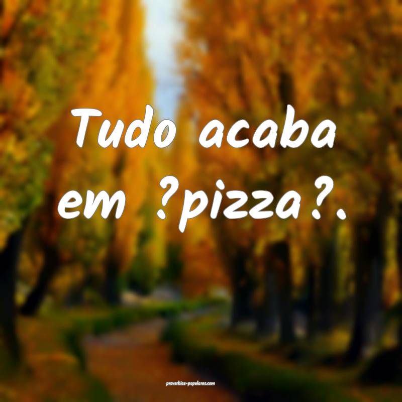 Tudo acaba em ?pizza?.
 ...