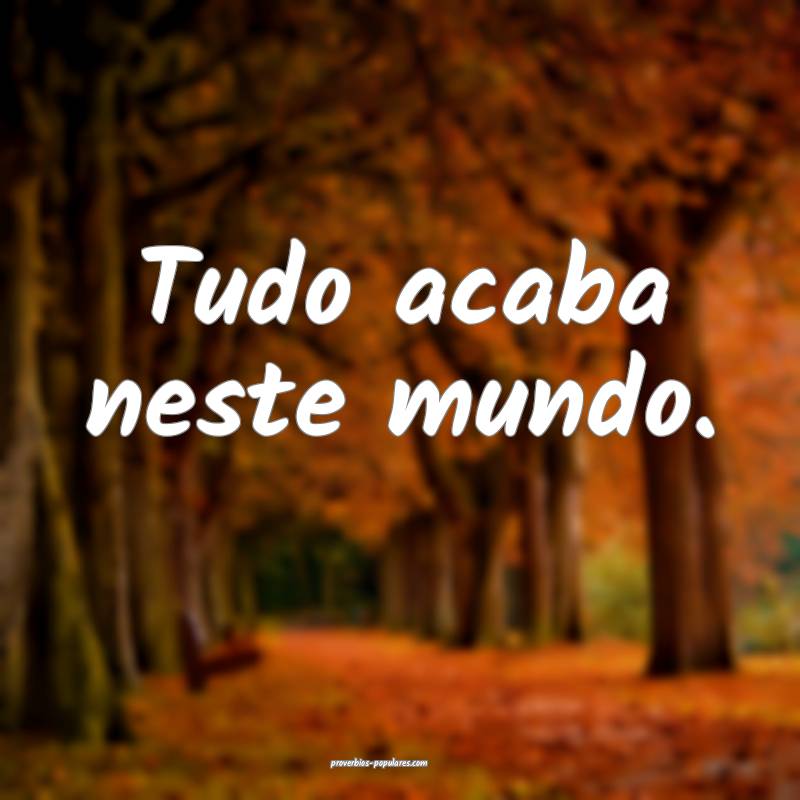 Tudo acaba neste mundo.
...