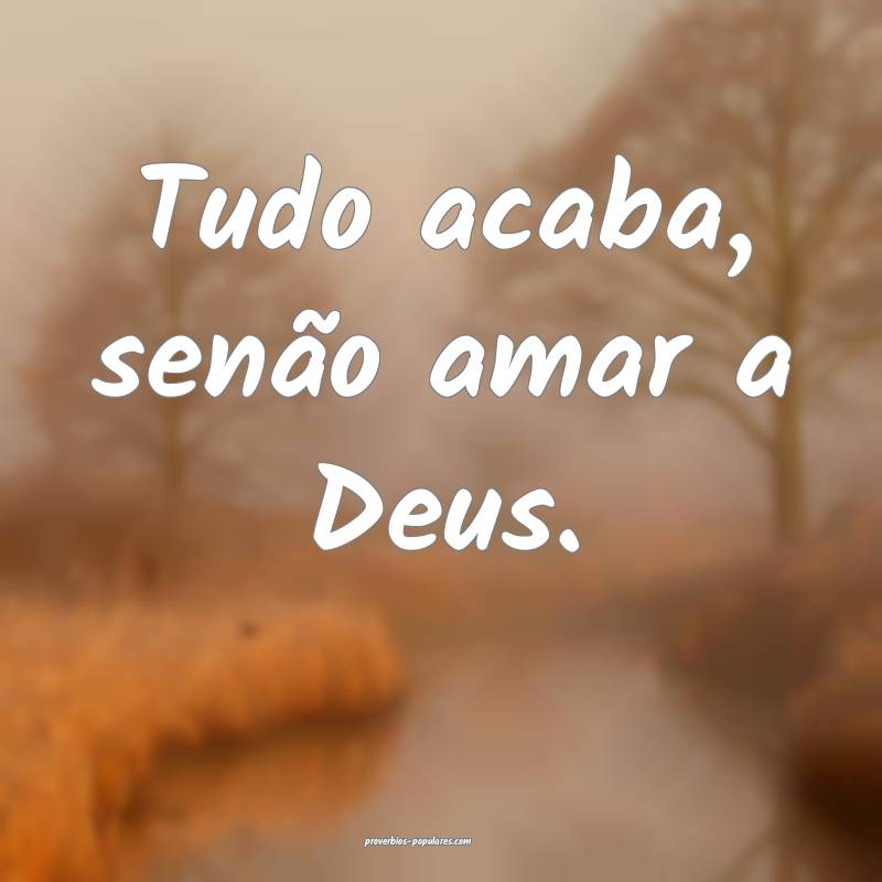 Tudo acaba, senão amar a Deus.
...