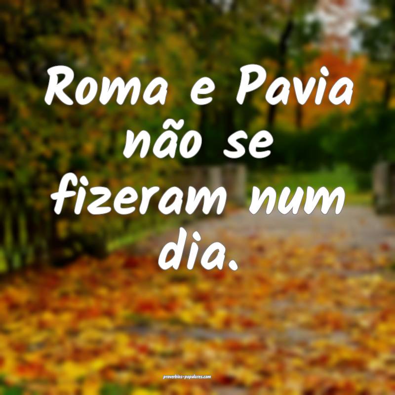Roma e Pavia não se fizeram num dia.
 ...
