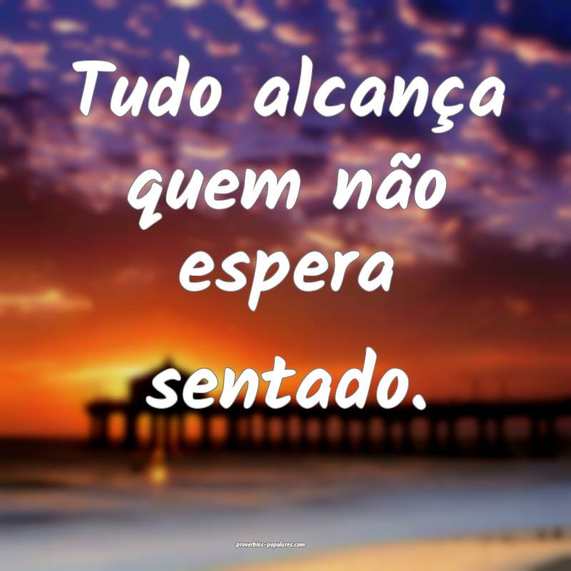 Tudo alcança quem não espera sentado.
...