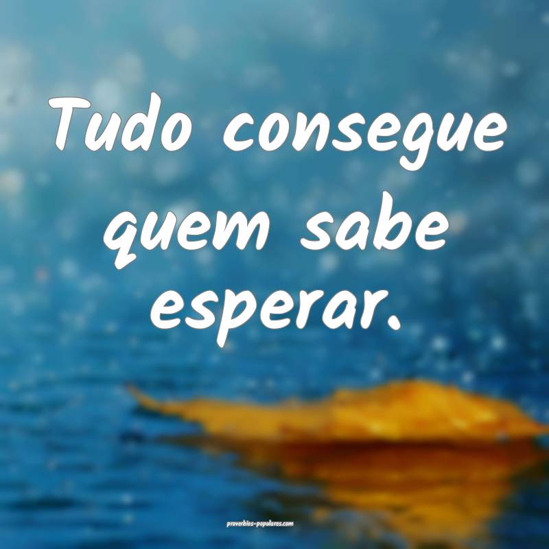 Tudo consegue quem sabe esperar.
...