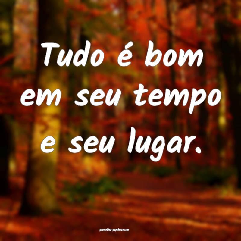 Tudo é bom em seu tempo e seu lugar.
...