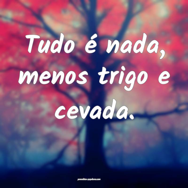 Tudo é nada, menos trigo e cevada.
...