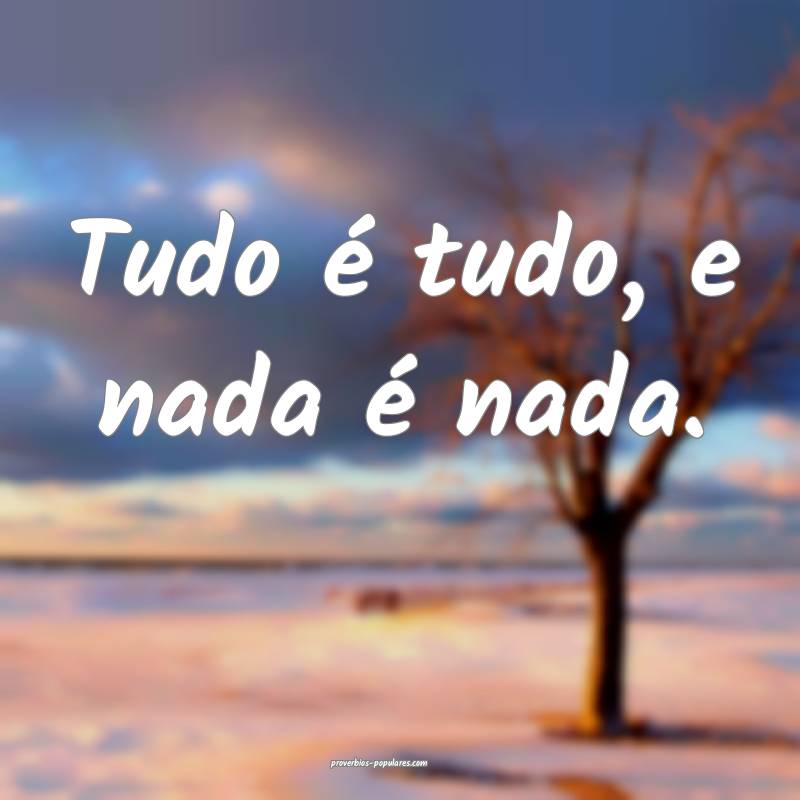Tudo é tudo, e nada é nada.
...