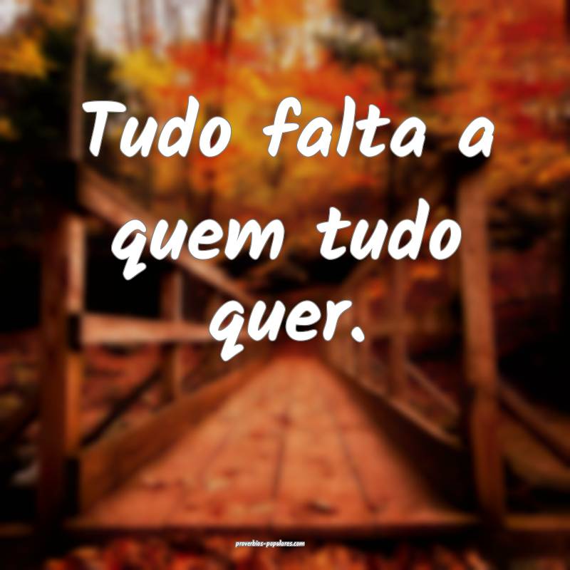 Tudo falta a quem tudo quer.
...