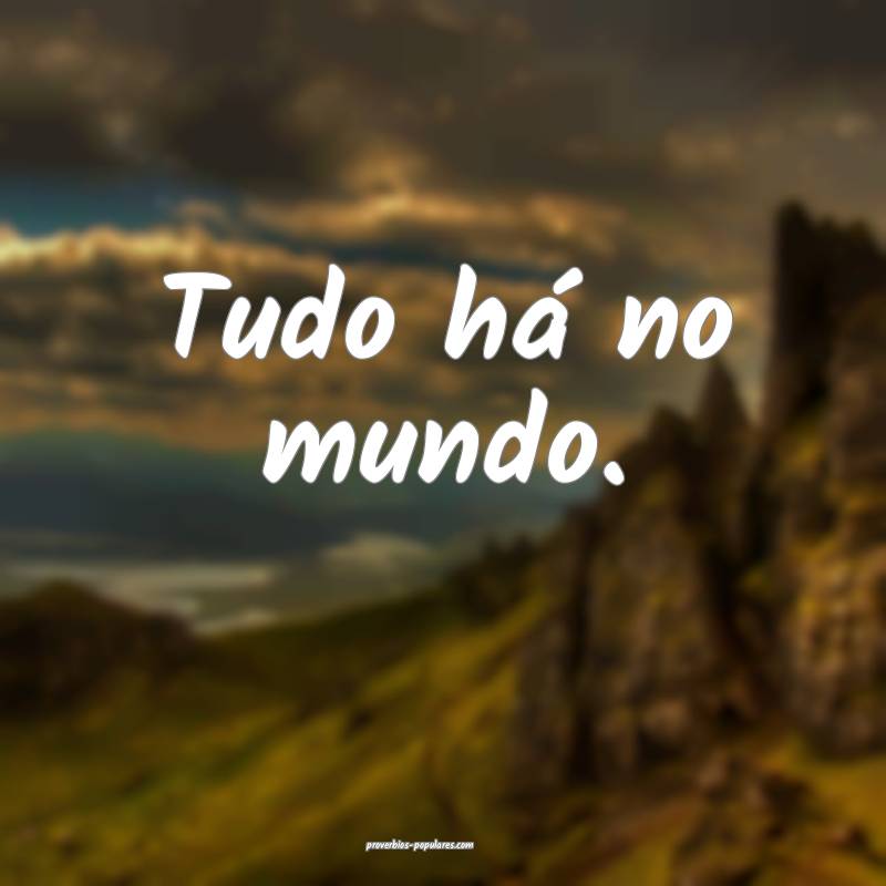 Tudo há no mundo.
...
