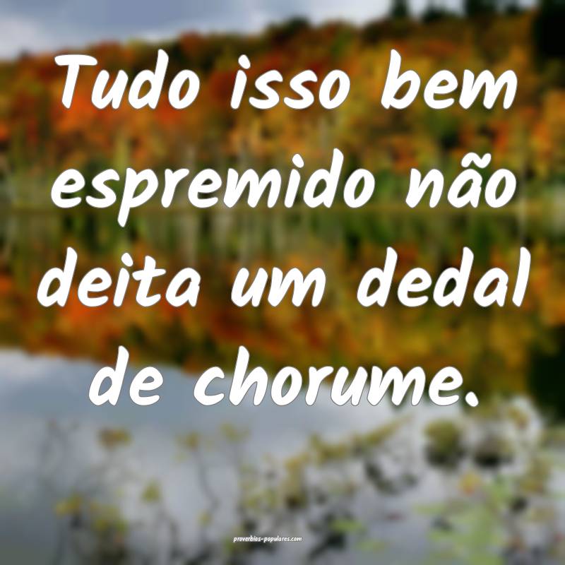 Tudo isso bem espremido não deita um dedal de cho ...