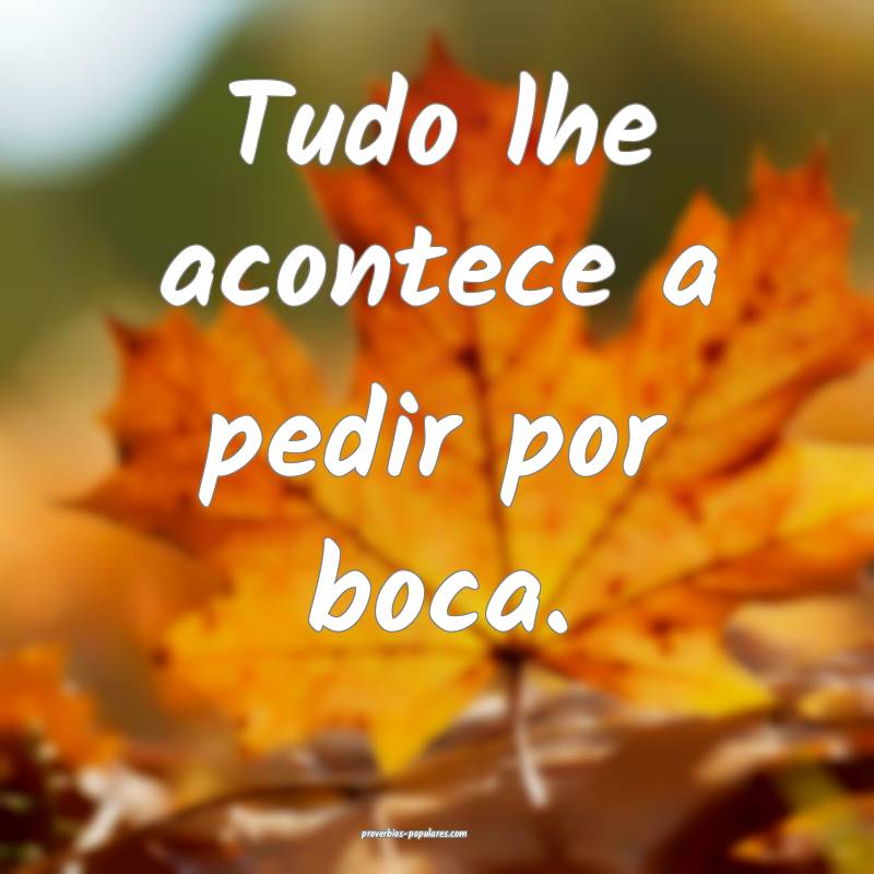 Tudo lhe acontece a pedir por boca.
 ...
