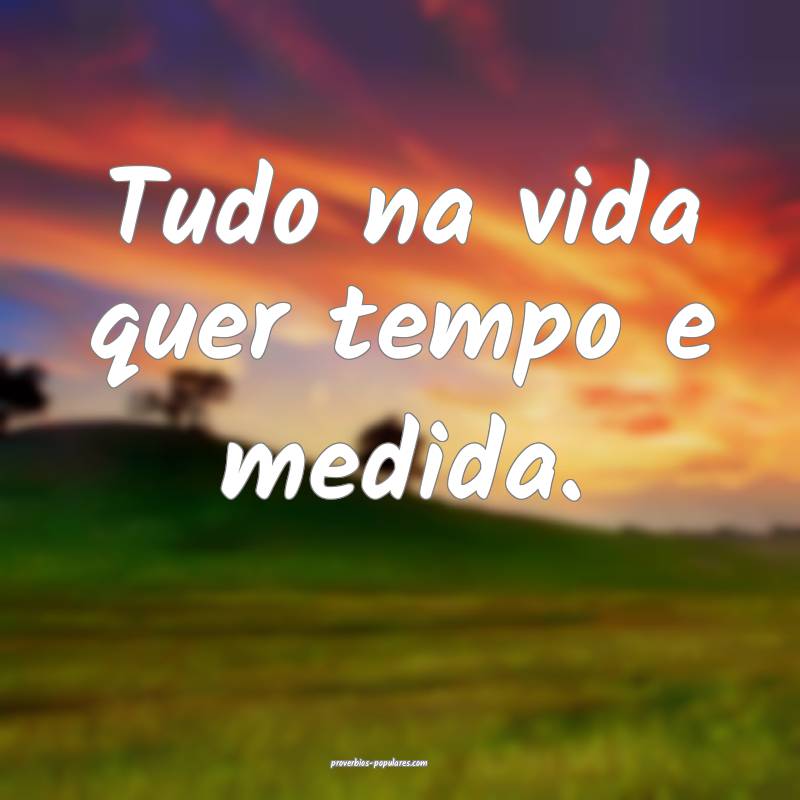 Tudo na vida quer tempo e medida.
...