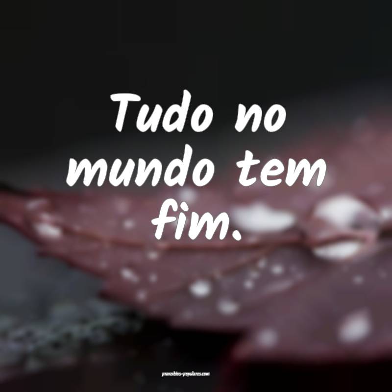 Tudo no mundo tem fim.
...