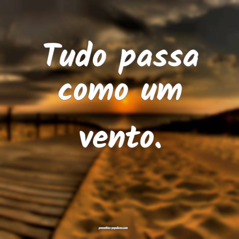 Tudo passa como um vento.
...