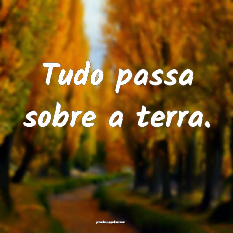 Tudo passa sobre a terra.
...