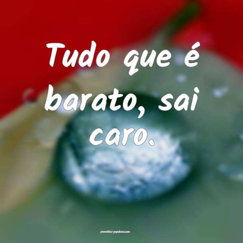 Tudo que é barato, sai caro.
...