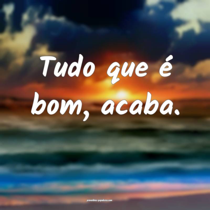 Tudo que é bom, acaba.
...