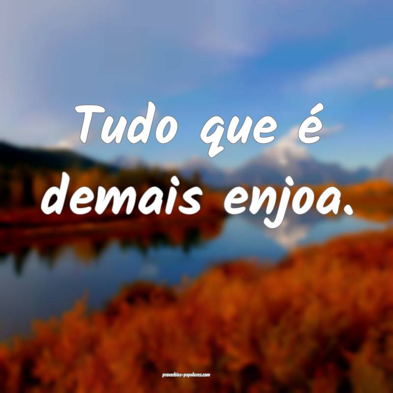 Tudo que é demais enjoa.
...