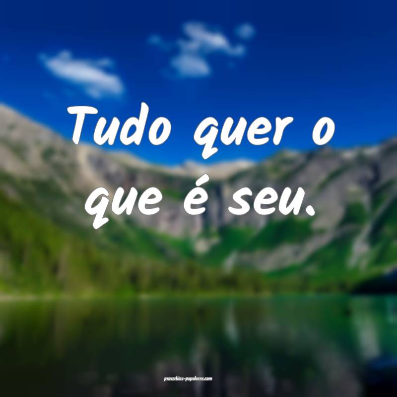 Tudo quer o que é seu.
...