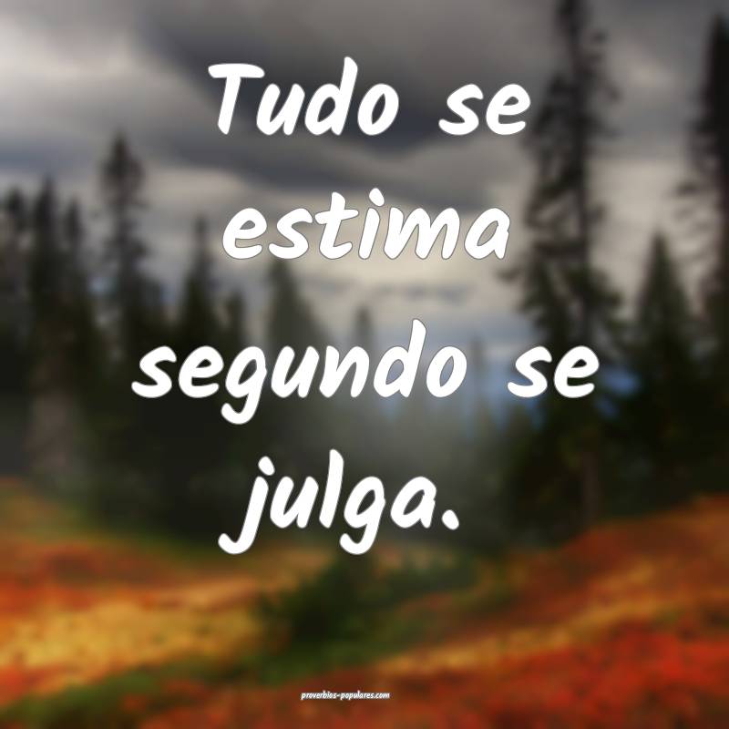 Tudo se estima segundo se julga.
 ...
