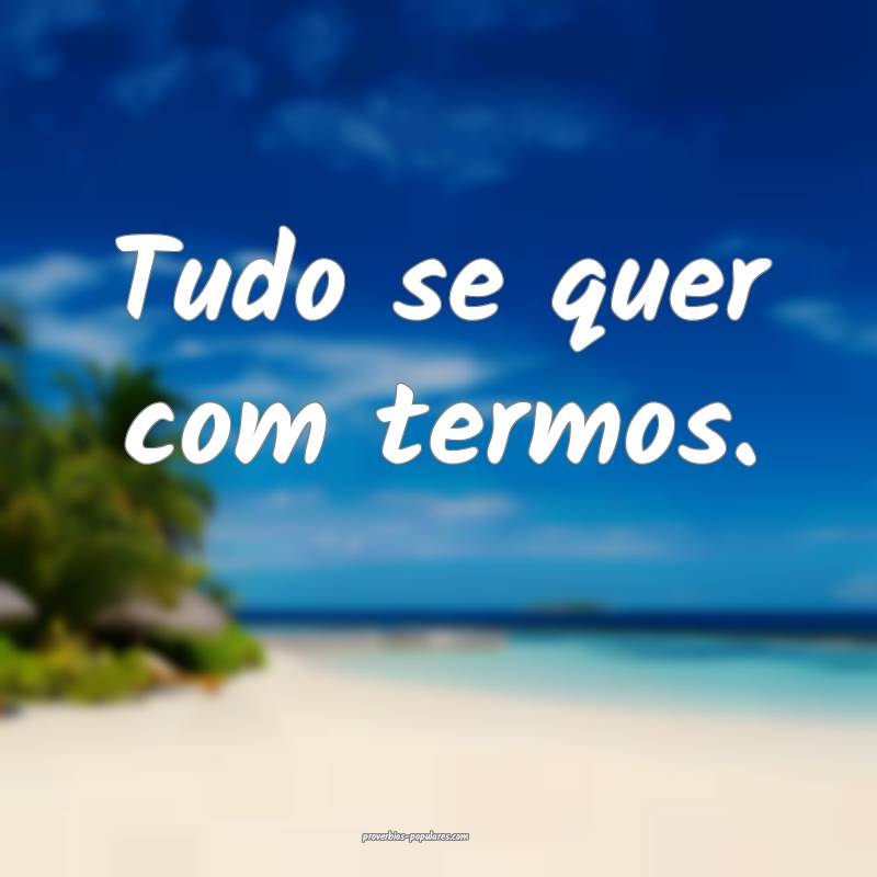 Tudo se quer com termos.
...