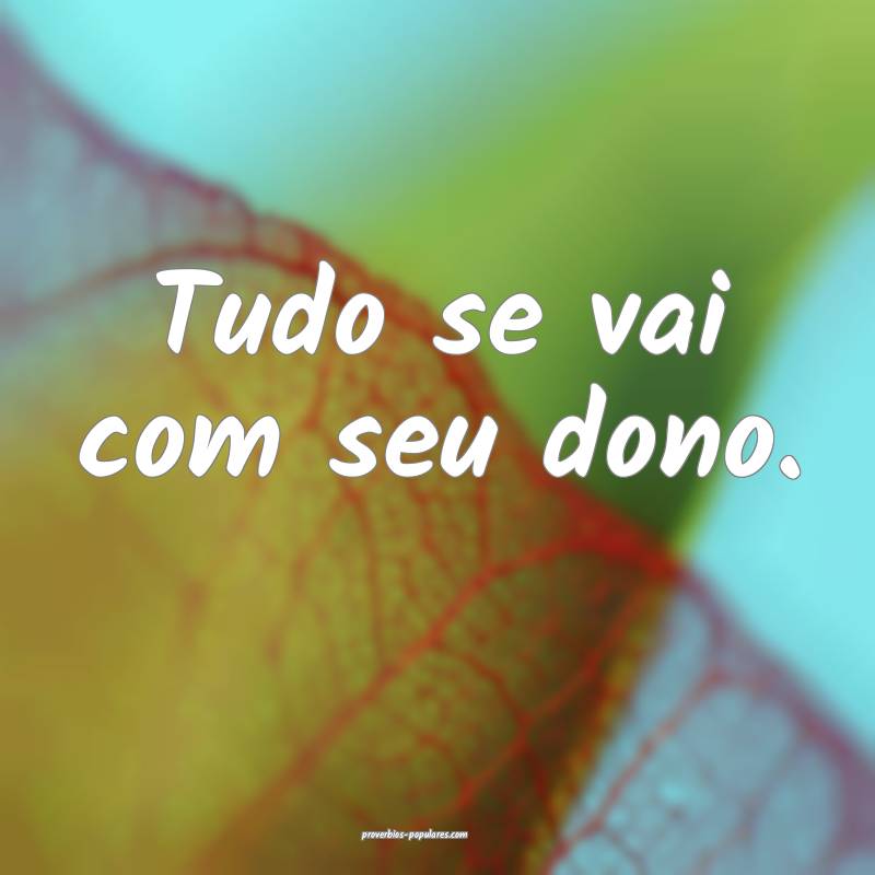Tudo se vai com seu dono.
...