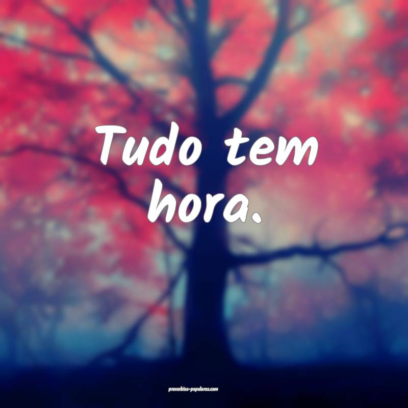 Tudo tem hora.
...