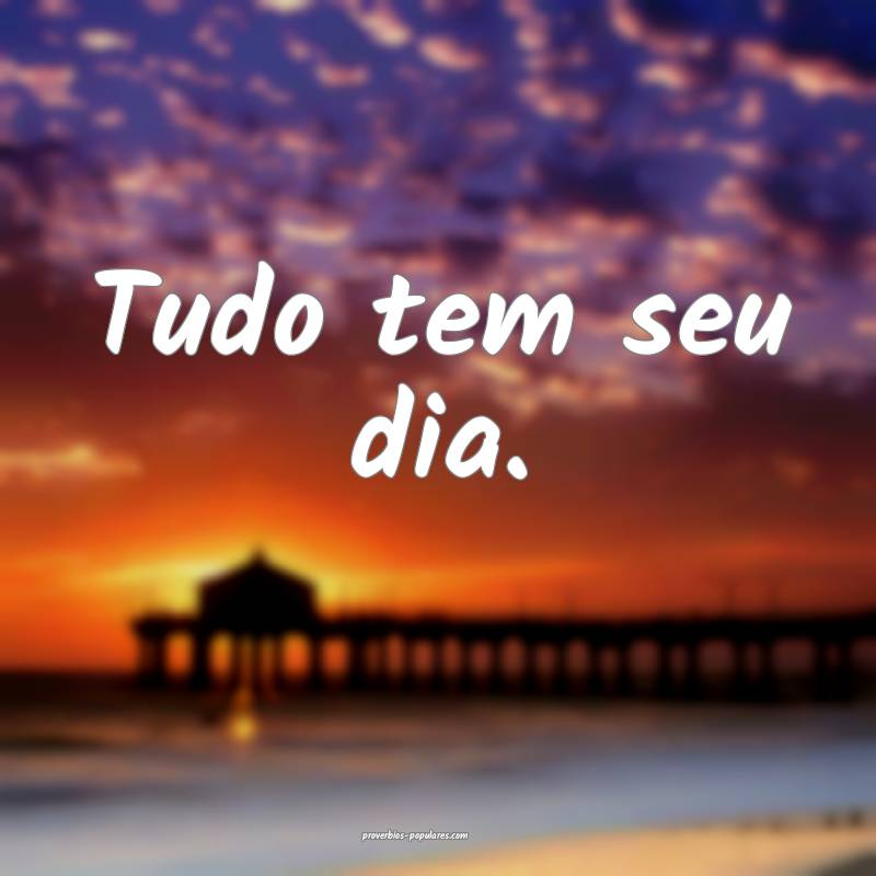 Tudo tem seu dia.
...