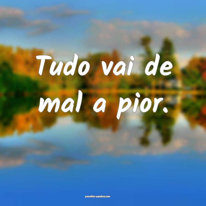 Tudo vai de mal a pior.
 ...