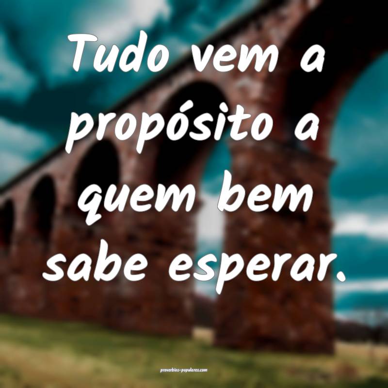 Tudo vem a propósito a quem bem sabe esperar.
...