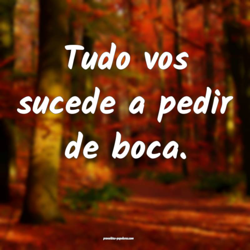 Tudo vos sucede a pedir de boca.
...