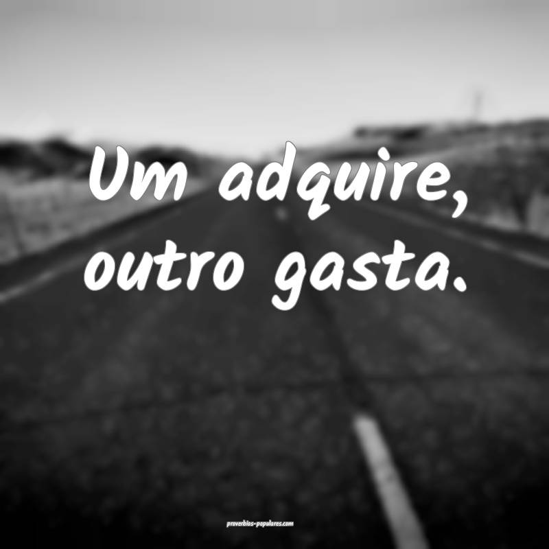 Um adquire, outro gasta.
...